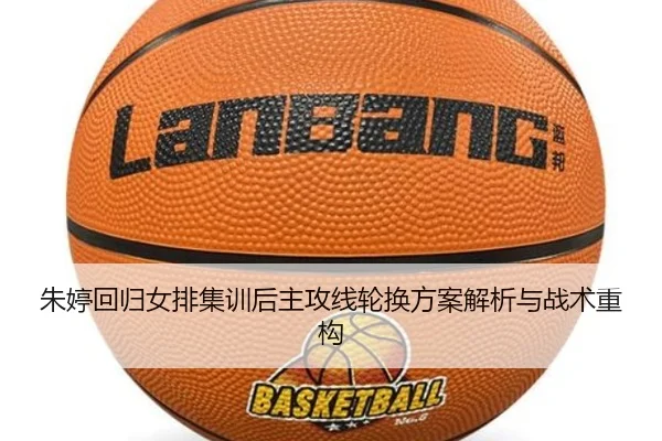 朱婷回归女排集训后主攻线轮换方案解析与战术重构